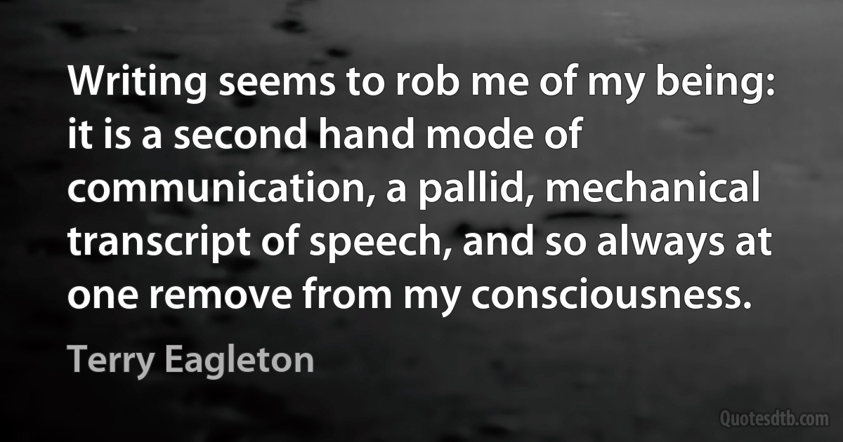 Writing seems to rob me of my being: it is a second hand mode of communication, a pallid, mechanical transcript of speech, and so always at one remove from my consciousness. (Terry Eagleton)