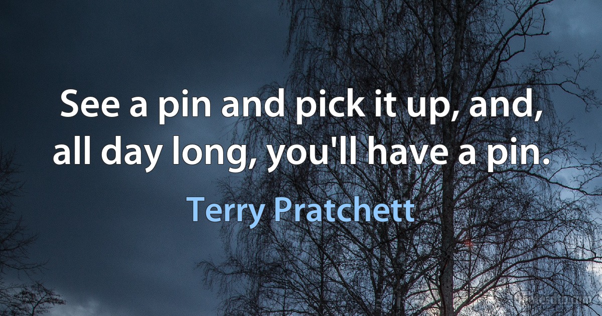 See a pin and pick it up, and, all day long, you'll have a pin. (Terry Pratchett)