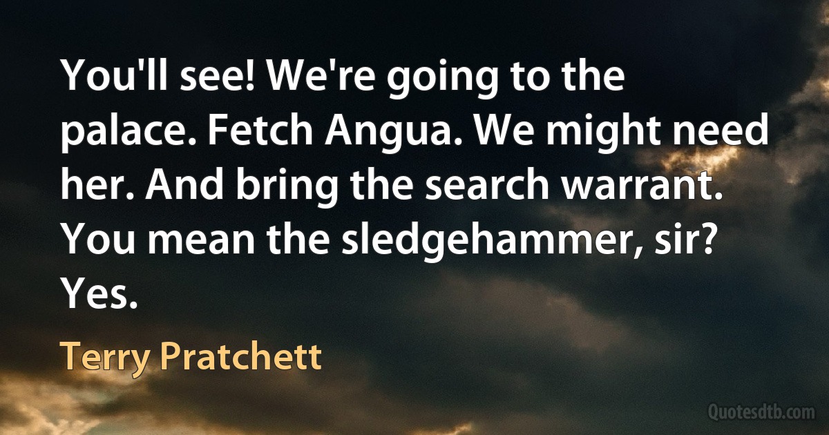 You'll see! We're going to the palace. Fetch Angua. We might need her. And bring the search warrant.
You mean the sledgehammer, sir?
Yes. (Terry Pratchett)