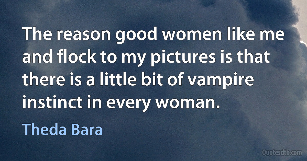 The reason good women like me and flock to my pictures is that there is a little bit of vampire instinct in every woman. (Theda Bara)