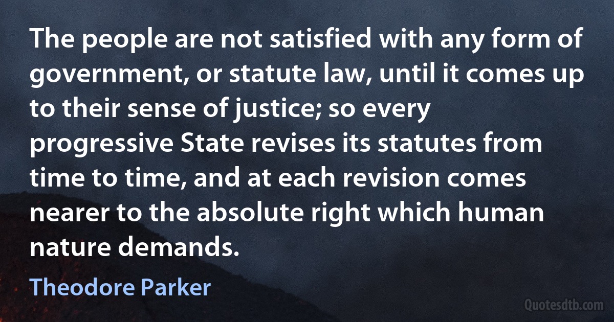 The people are not satisfied with any form of government, or statute law, until it comes up to their sense of justice; so every progressive State revises its statutes from time to time, and at each revision comes nearer to the absolute right which human nature demands. (Theodore Parker)