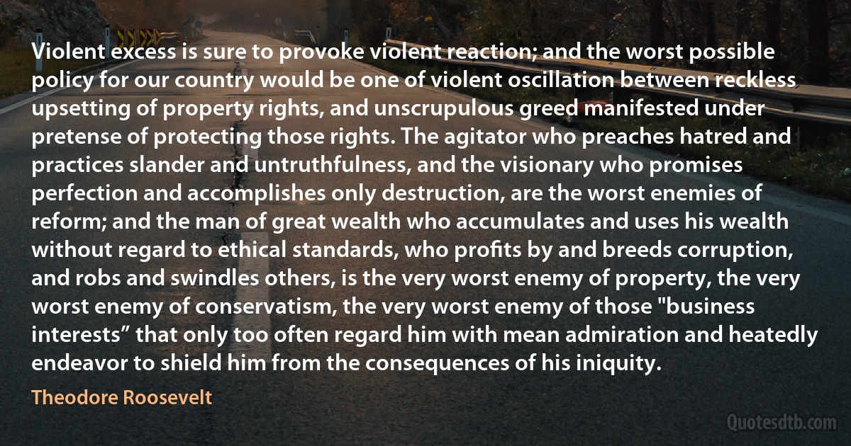 Violent excess is sure to provoke violent reaction; and the worst possible policy for our country would be one of violent oscillation between reckless upsetting of property rights, and unscrupulous greed manifested under pretense of protecting those rights. The agitator who preaches hatred and practices slander and untruthfulness, and the visionary who promises perfection and accomplishes only destruction, are the worst enemies of reform; and the man of great wealth who accumulates and uses his wealth without regard to ethical standards, who proﬁts by and breeds corruption, and robs and swindles others, is the very worst enemy of property, the very worst enemy of conservatism, the very worst enemy of those "business interests” that only too often regard him with mean admiration and heatedly endeavor to shield him from the consequences of his iniquity. (Theodore Roosevelt)