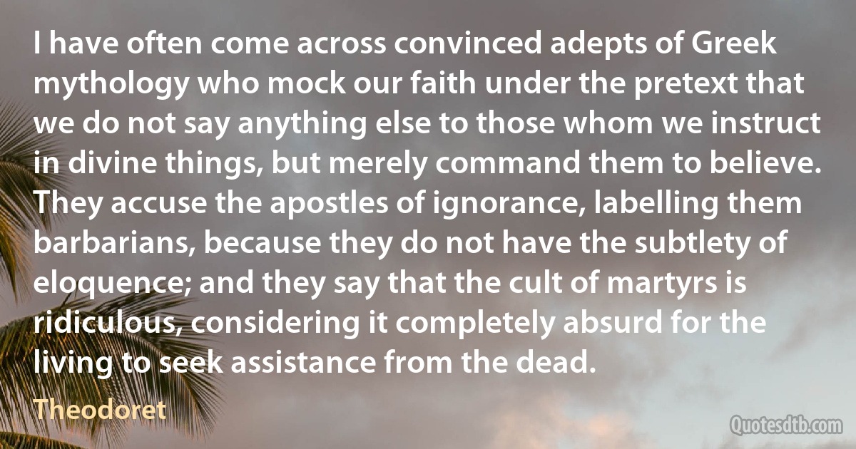 I have often come across convinced adepts of Greek mythology who mock our faith under the pretext that we do not say anything else to those whom we instruct in divine things, but merely command them to believe.
They accuse the apostles of ignorance, labelling them barbarians, because they do not have the subtlety of eloquence; and they say that the cult of martyrs is ridiculous, considering it completely absurd for the living to seek assistance from the dead. (Theodoret)