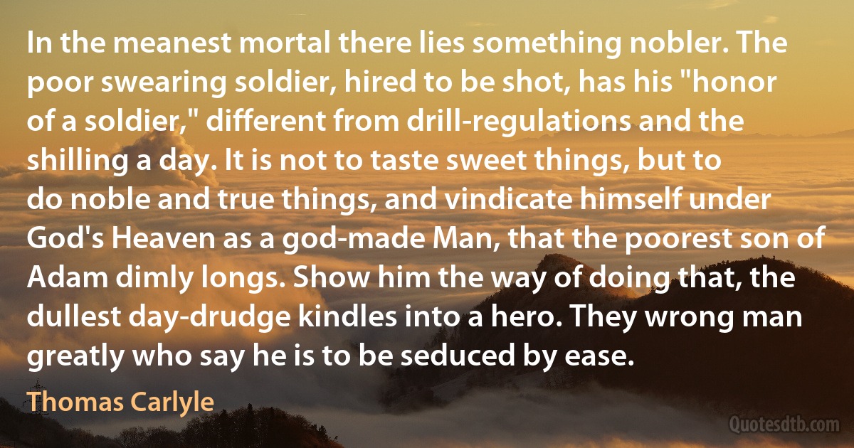 In the meanest mortal there lies something nobler. The poor swearing soldier, hired to be shot, has his "honor of a soldier," different from drill-regulations and the shilling a day. It is not to taste sweet things, but to do noble and true things, and vindicate himself under God's Heaven as a god-made Man, that the poorest son of Adam dimly longs. Show him the way of doing that, the dullest day-drudge kindles into a hero. They wrong man greatly who say he is to be seduced by ease. (Thomas Carlyle)