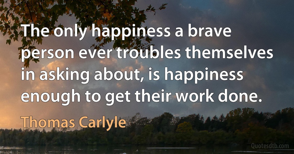 The only happiness a brave person ever troubles themselves in asking about, is happiness enough to get their work done. (Thomas Carlyle)