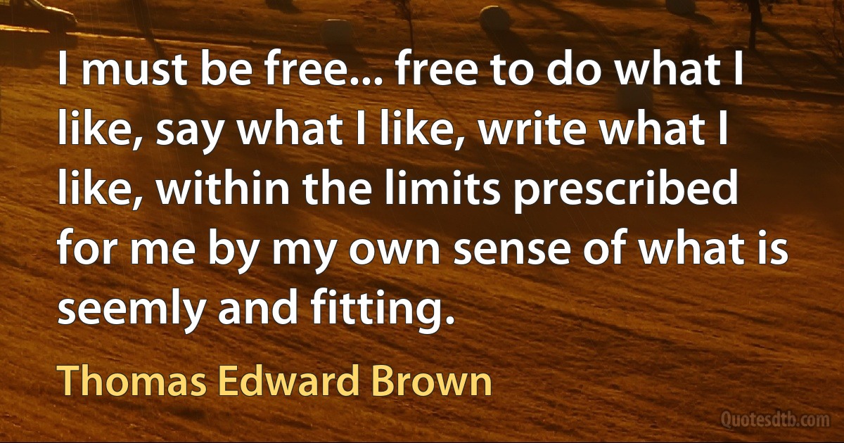 I must be free... free to do what I like, say what I like, write what I like, within the limits prescribed for me by my own sense of what is seemly and fitting. (Thomas Edward Brown)