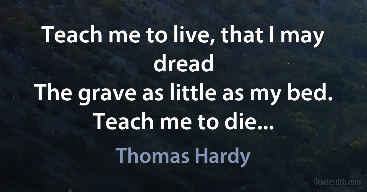 Teach me to live, that I may dread
The grave as little as my bed.
Teach me to die... (Thomas Hardy)