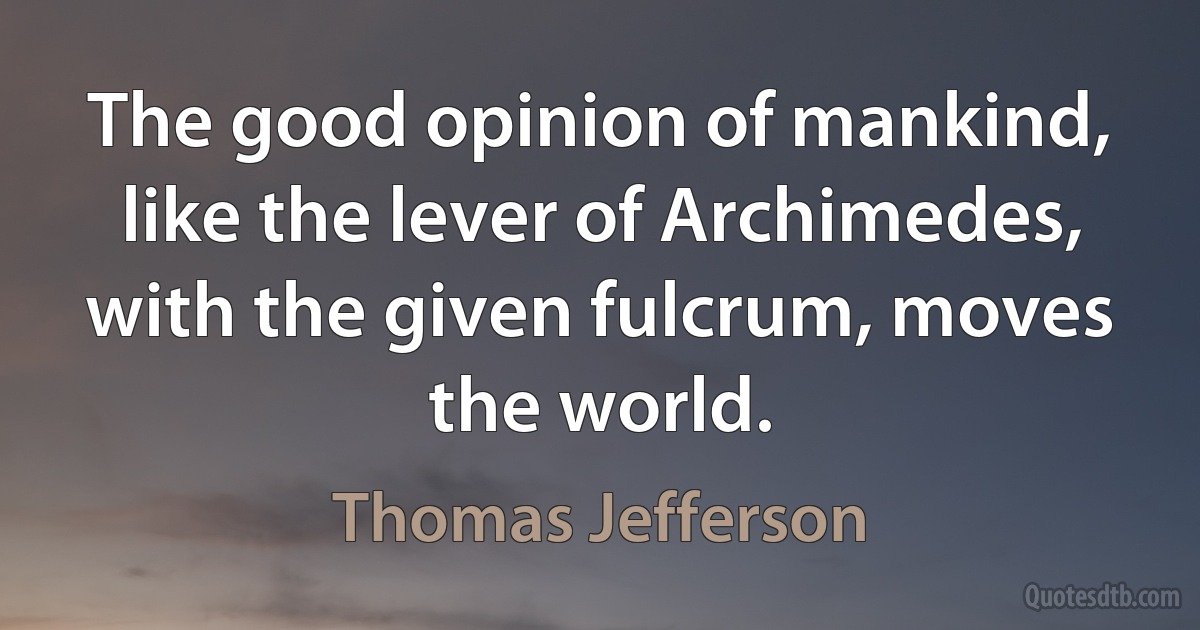 The good opinion of mankind, like the lever of Archimedes, with the given fulcrum, moves the world. (Thomas Jefferson)