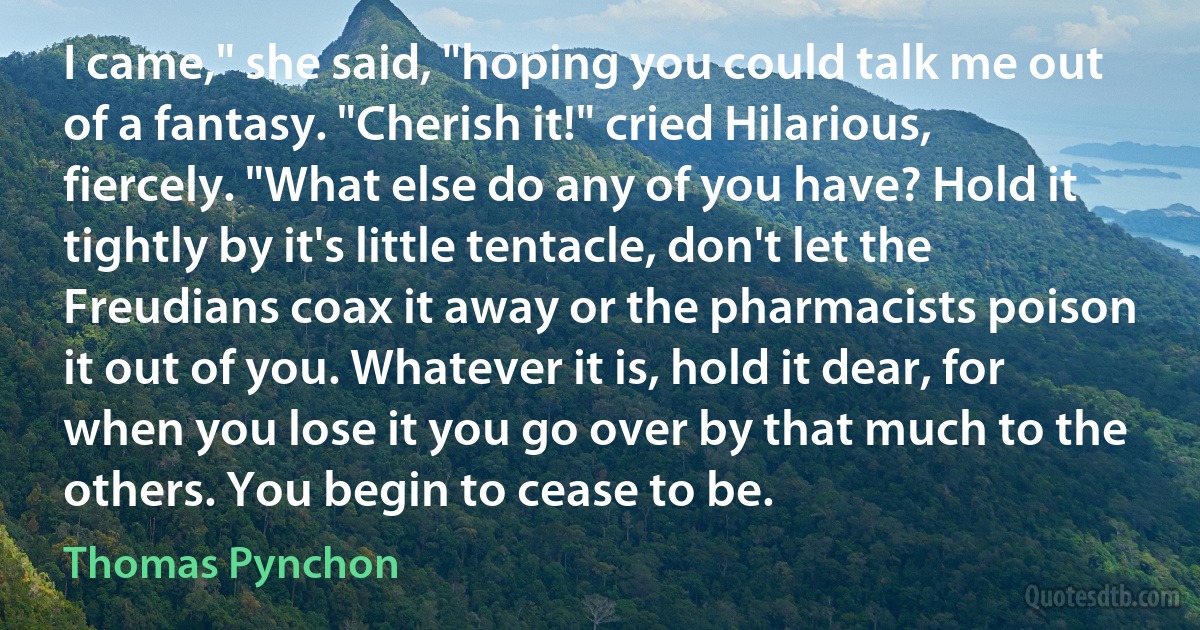 I came," she said, "hoping you could talk me out of a fantasy. "Cherish it!" cried Hilarious, fiercely. "What else do any of you have? Hold it tightly by it's little tentacle, don't let the Freudians coax it away or the pharmacists poison it out of you. Whatever it is, hold it dear, for when you lose it you go over by that much to the others. You begin to cease to be. (Thomas Pynchon)