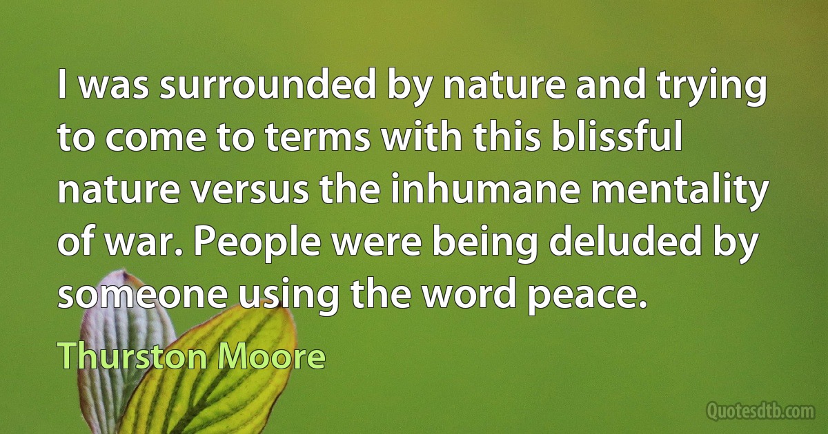 I was surrounded by nature and trying to come to terms with this blissful nature versus the inhumane mentality of war. People were being deluded by someone using the word peace. (Thurston Moore)