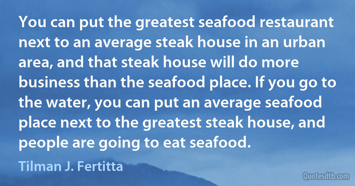 You can put the greatest seafood restaurant next to an average steak house in an urban area, and that steak house will do more business than the seafood place. If you go to the water, you can put an average seafood place next to the greatest steak house, and people are going to eat seafood. (Tilman J. Fertitta)