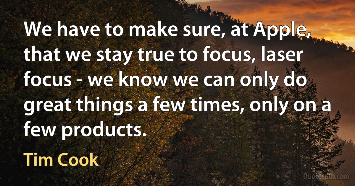 We have to make sure, at Apple, that we stay true to focus, laser focus - we know we can only do great things a few times, only on a few products. (Tim Cook)