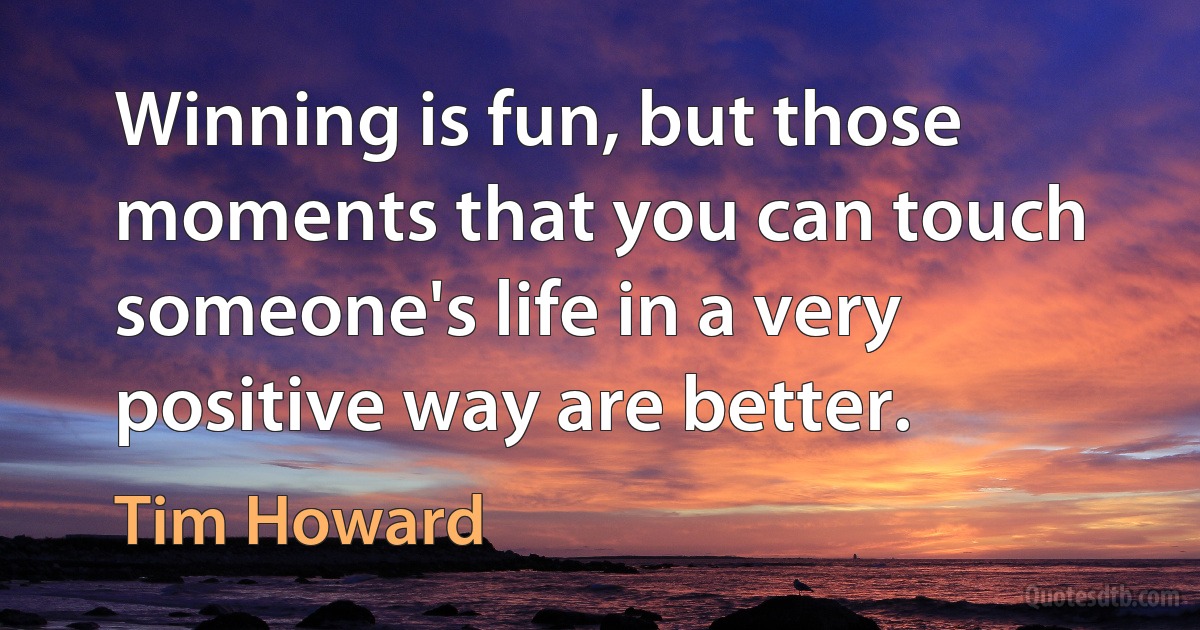 Winning is fun, but those moments that you can touch someone's life in a very positive way are better. (Tim Howard)