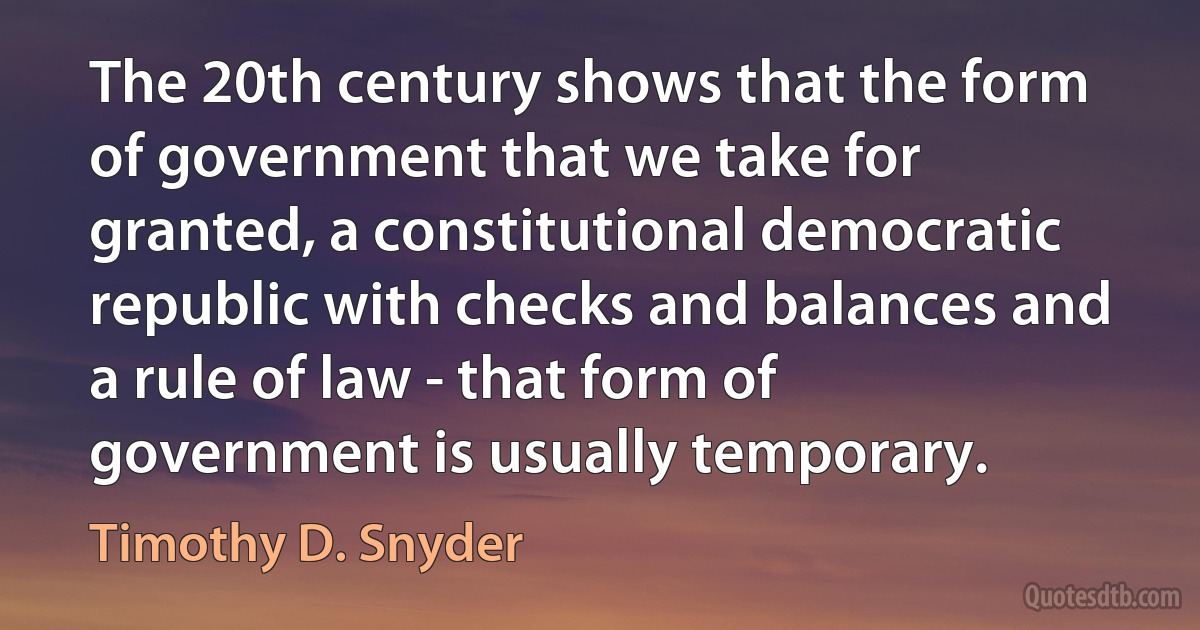 The 20th century shows that the form of government that we take for granted, a constitutional democratic republic with checks and balances and a rule of law - that form of government is usually temporary. (Timothy D. Snyder)