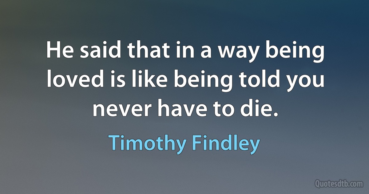 He said that in a way being loved is like being told you never have to die. (Timothy Findley)