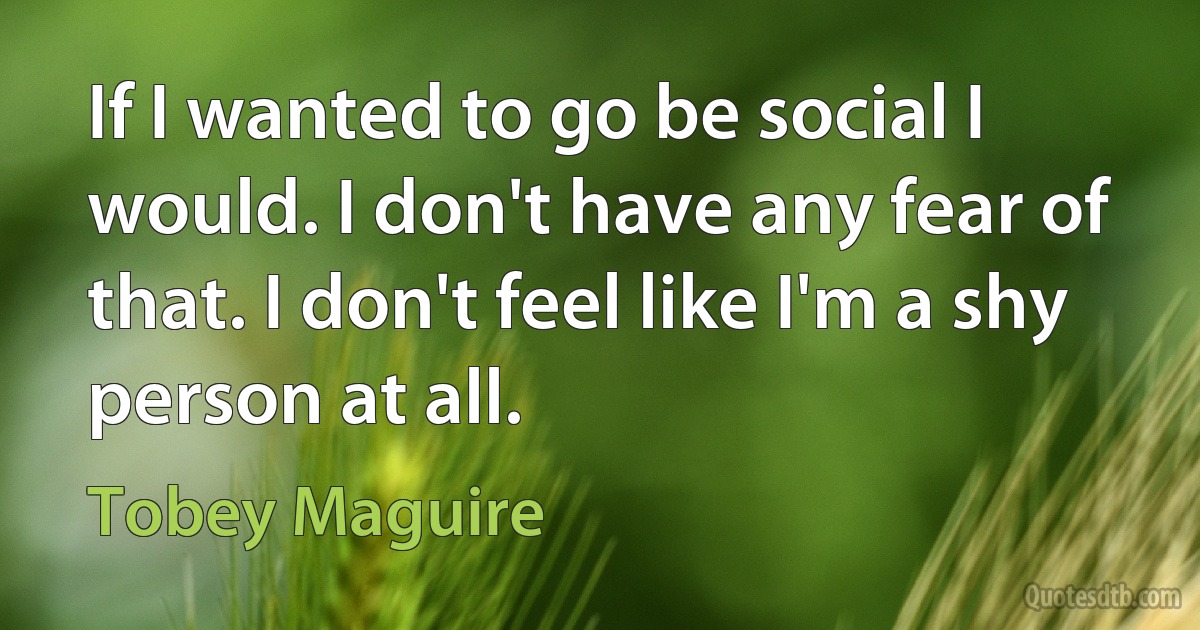 If I wanted to go be social I would. I don't have any fear of that. I don't feel like I'm a shy person at all. (Tobey Maguire)