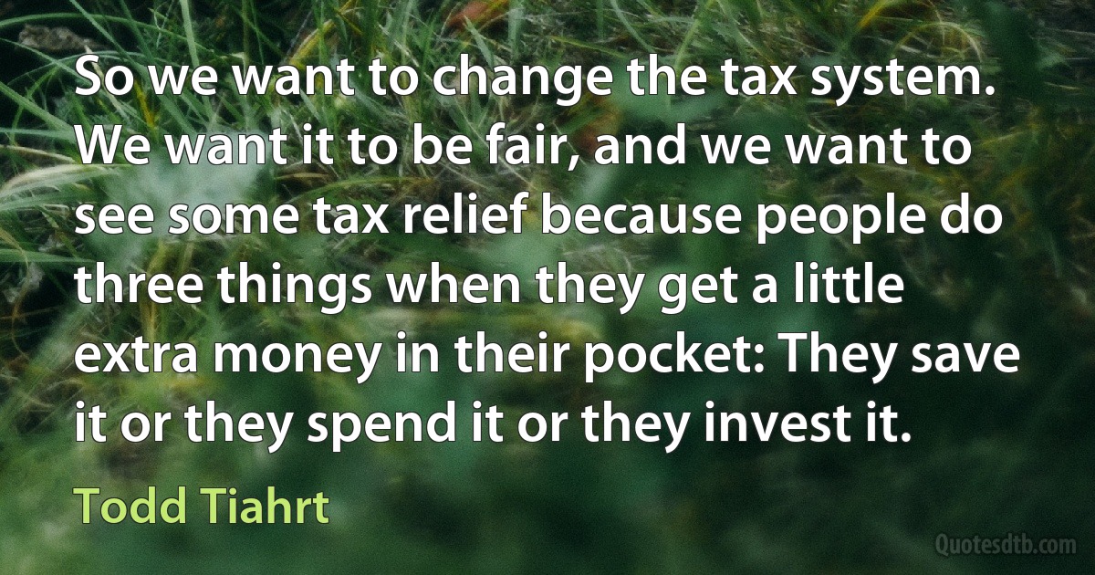 So we want to change the tax system. We want it to be fair, and we want to see some tax relief because people do three things when they get a little extra money in their pocket: They save it or they spend it or they invest it. (Todd Tiahrt)