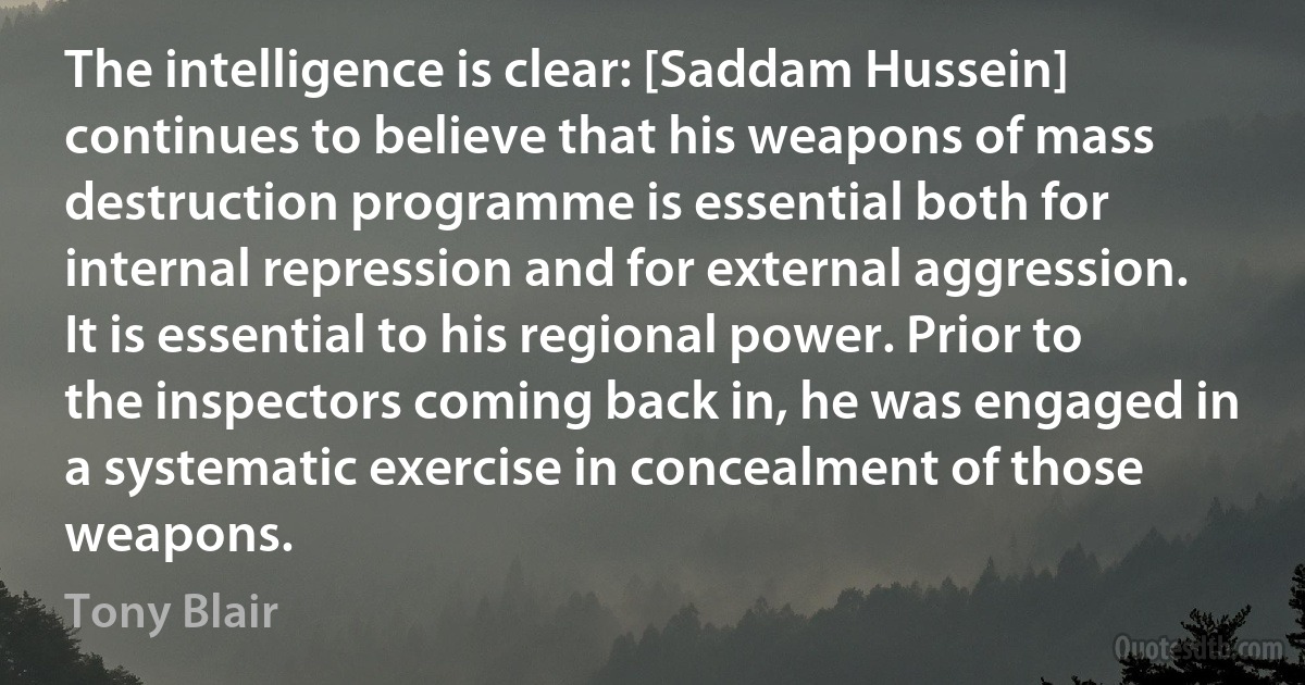 The intelligence is clear: [Saddam Hussein] continues to believe that his weapons of mass destruction programme is essential both for internal repression and for external aggression. It is essential to his regional power. Prior to the inspectors coming back in, he was engaged in a systematic exercise in concealment of those weapons. (Tony Blair)