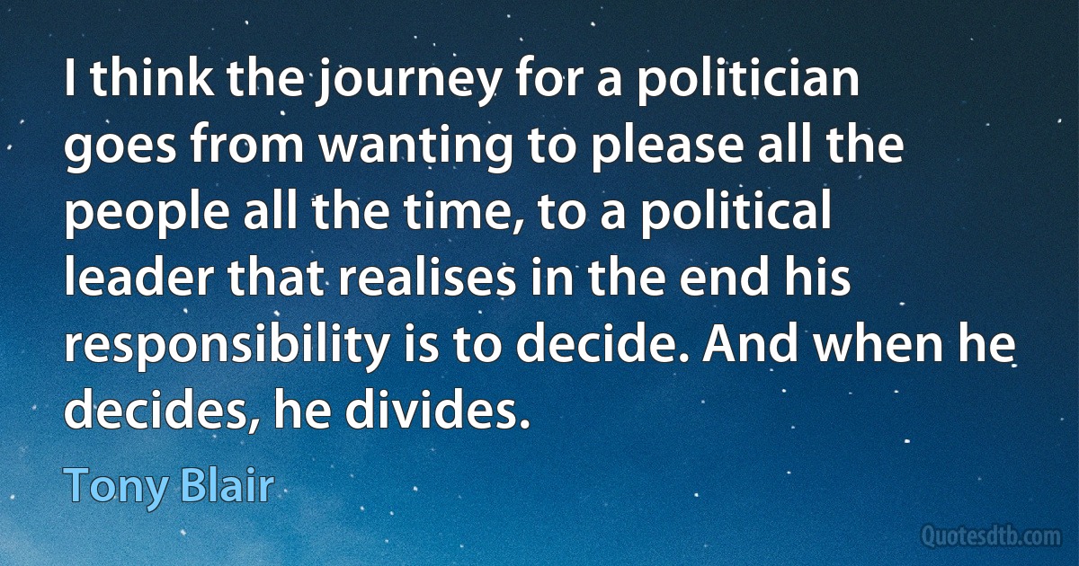 I think the journey for a politician goes from wanting to please all the people all the time, to a political leader that realises in the end his responsibility is to decide. And when he decides, he divides. (Tony Blair)