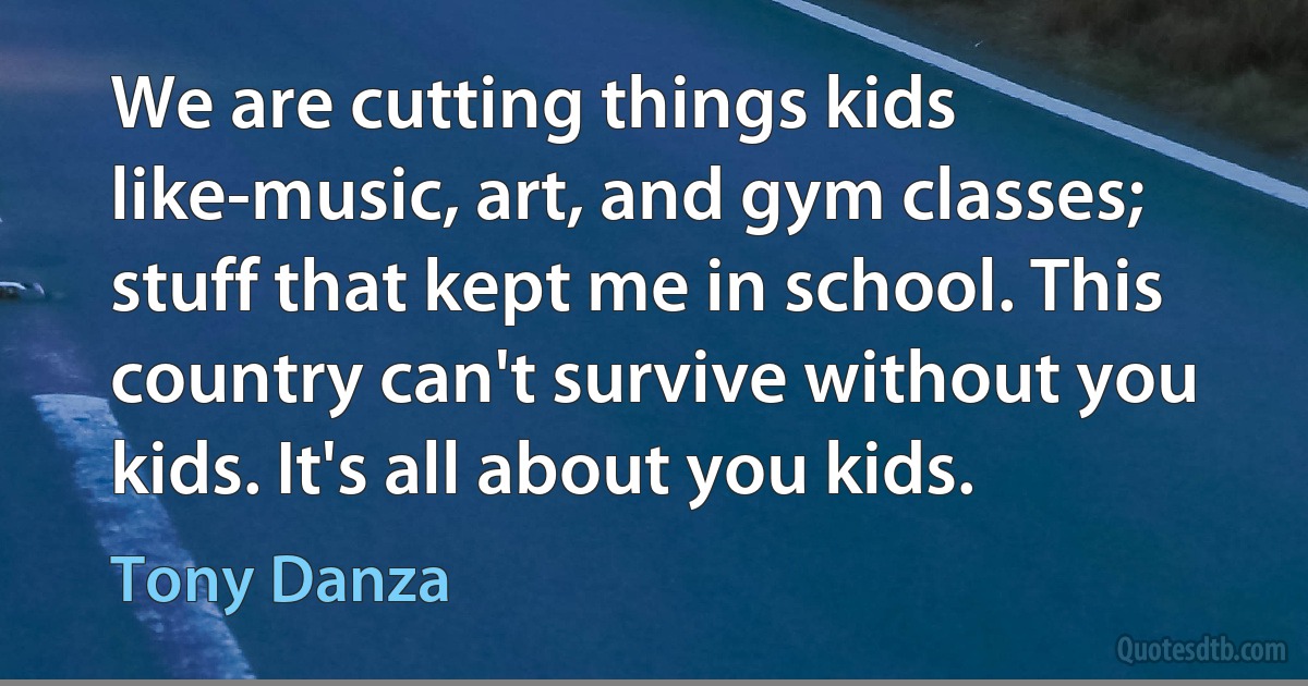 We are cutting things kids like-music, art, and gym classes; stuff that kept me in school. This country can't survive without you kids. It's all about you kids. (Tony Danza)