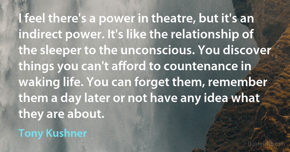 I feel there's a power in theatre, but it's an indirect power. It's like the relationship of the sleeper to the unconscious. You discover things you can't afford to countenance in waking life. You can forget them, remember them a day later or not have any idea what they are about. (Tony Kushner)