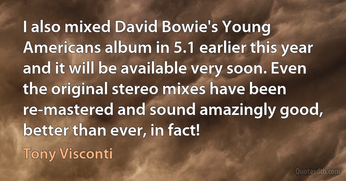 I also mixed David Bowie's Young Americans album in 5.1 earlier this year and it will be available very soon. Even the original stereo mixes have been re-mastered and sound amazingly good, better than ever, in fact! (Tony Visconti)