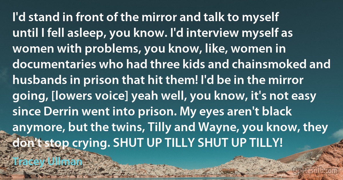 I'd stand in front of the mirror and talk to myself until I fell asleep, you know. I'd interview myself as women with problems, you know, like, women in documentaries who had three kids and chainsmoked and husbands in prison that hit them! I'd be in the mirror going, [lowers voice] yeah well, you know, it's not easy since Derrin went into prison. My eyes aren't black anymore, but the twins, Tilly and Wayne, you know, they don't stop crying. SHUT UP TILLY SHUT UP TILLY! (Tracey Ullman)