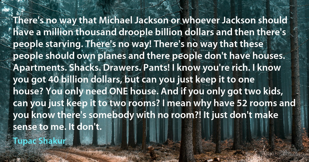 There's no way that Michael Jackson or whoever Jackson should have a million thousand droople billion dollars and then there's people starving. There's no way! There's no way that these people should own planes and there people don't have houses. Apartments. Shacks. Drawers. Pants! I know you're rich. I know you got 40 billion dollars, but can you just keep it to one house? You only need ONE house. And if you only got two kids, can you just keep it to two rooms? I mean why have 52 rooms and you know there's somebody with no room?! It just don't make sense to me. It don't. (Tupac Shakur)