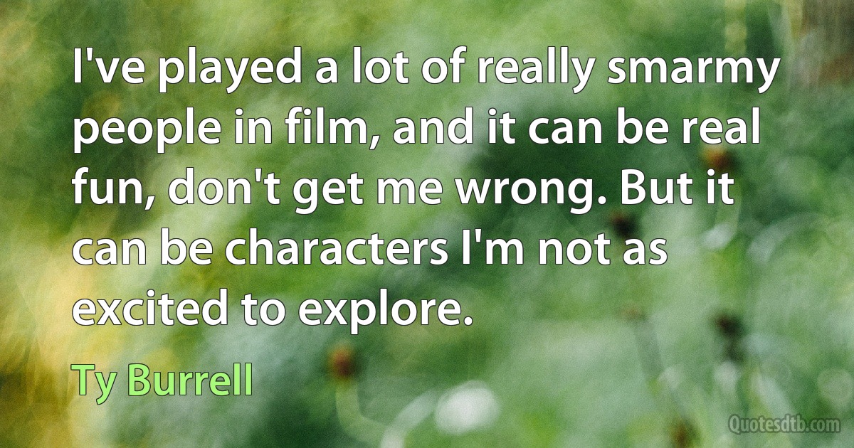 I've played a lot of really smarmy people in film, and it can be real fun, don't get me wrong. But it can be characters I'm not as excited to explore. (Ty Burrell)