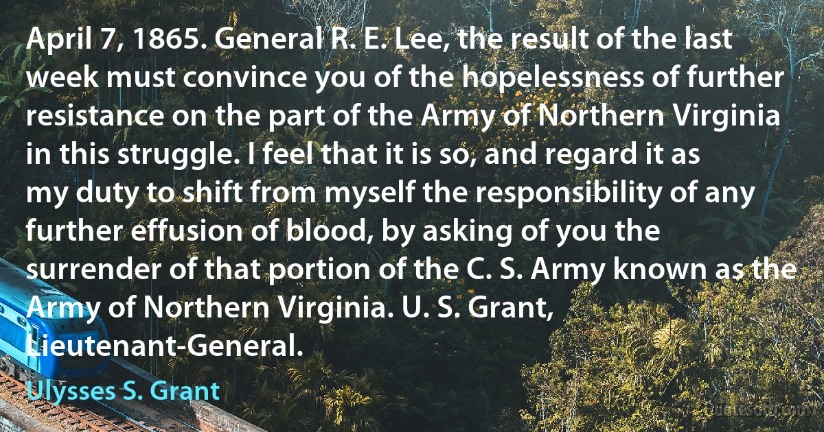 April 7, 1865. General R. E. Lee, the result of the last week must convince you of the hopelessness of further resistance on the part of the Army of Northern Virginia in this struggle. I feel that it is so, and regard it as my duty to shift from myself the responsibility of any further effusion of blood, by asking of you the surrender of that portion of the C. S. Army known as the Army of Northern Virginia. U. S. Grant, Lieutenant-General. (Ulysses S. Grant)