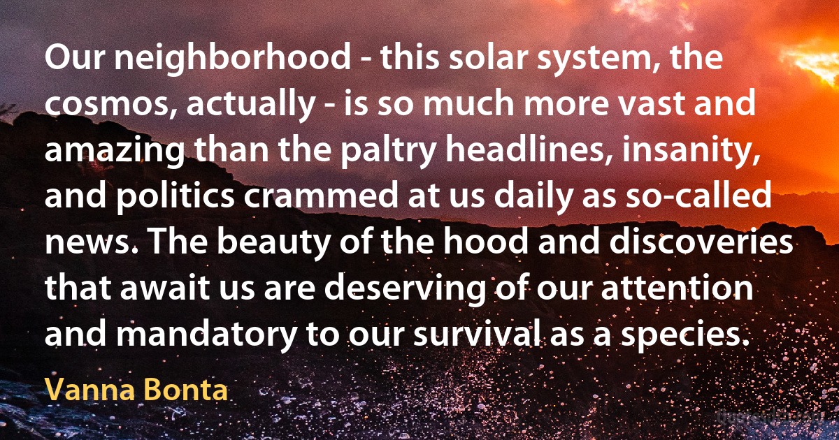 Our neighborhood - this solar system, the cosmos, actually - is so much more vast and amazing than the paltry headlines, insanity, and politics crammed at us daily as so-called news. The beauty of the hood and discoveries that await us are deserving of our attention and mandatory to our survival as a species. (Vanna Bonta)