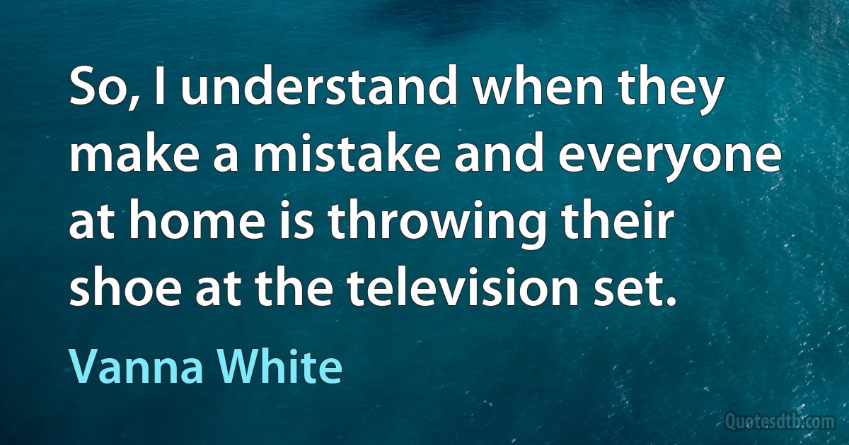 So, I understand when they make a mistake and everyone at home is throwing their shoe at the television set. (Vanna White)