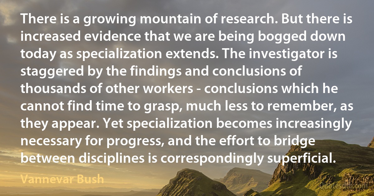 There is a growing mountain of research. But there is increased evidence that we are being bogged down today as specialization extends. The investigator is staggered by the findings and conclusions of thousands of other workers - conclusions which he cannot find time to grasp, much less to remember, as they appear. Yet specialization becomes increasingly necessary for progress, and the effort to bridge between disciplines is correspondingly superficial. (Vannevar Bush)