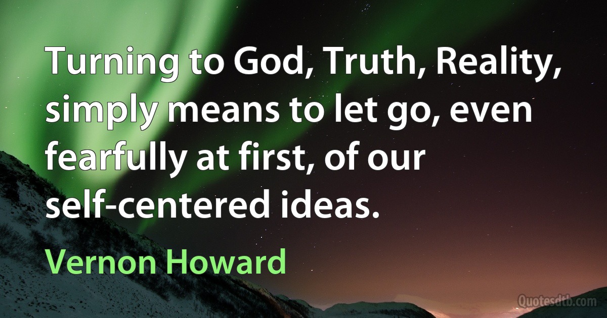 Turning to God, Truth, Reality, simply means to let go, even fearfully at first, of our self-centered ideas. (Vernon Howard)