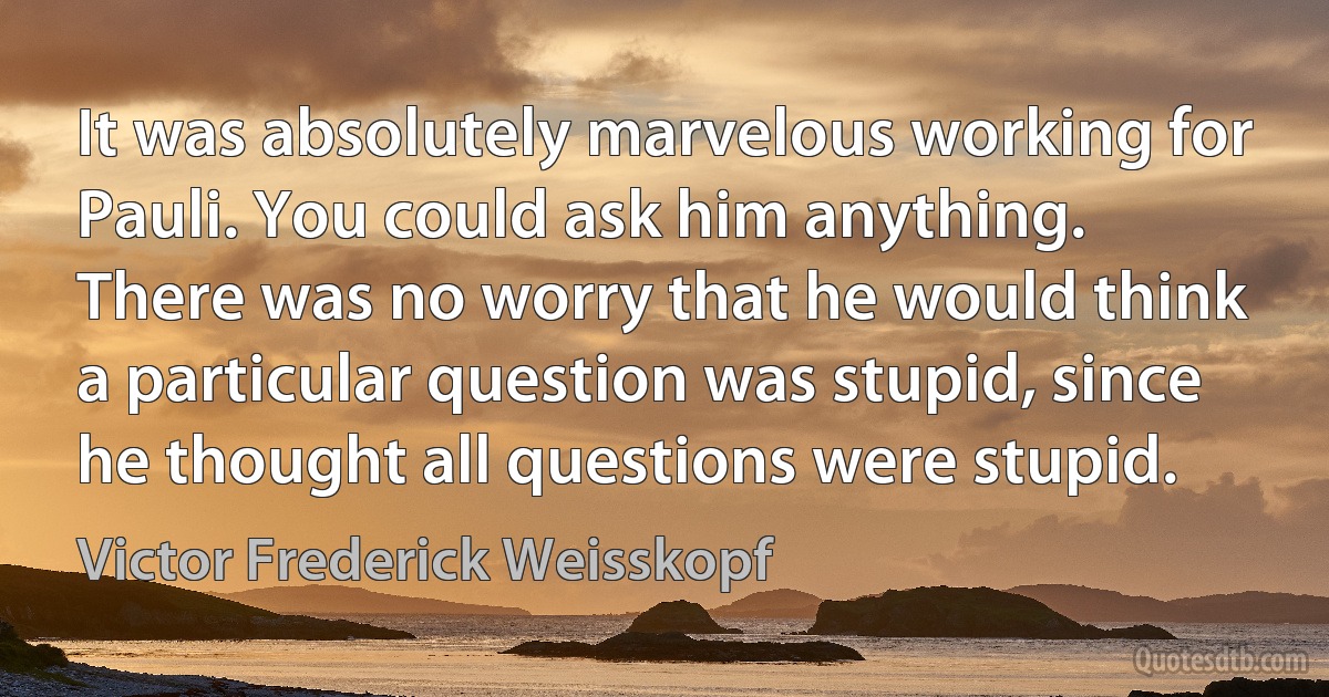 It was absolutely marvelous working for Pauli. You could ask him anything. There was no worry that he would think a particular question was stupid, since he thought all questions were stupid. (Victor Frederick Weisskopf)