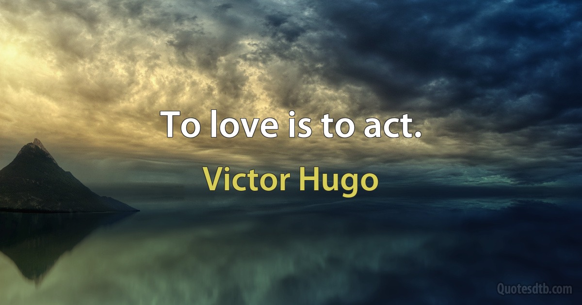 To love is to act. (Victor Hugo)