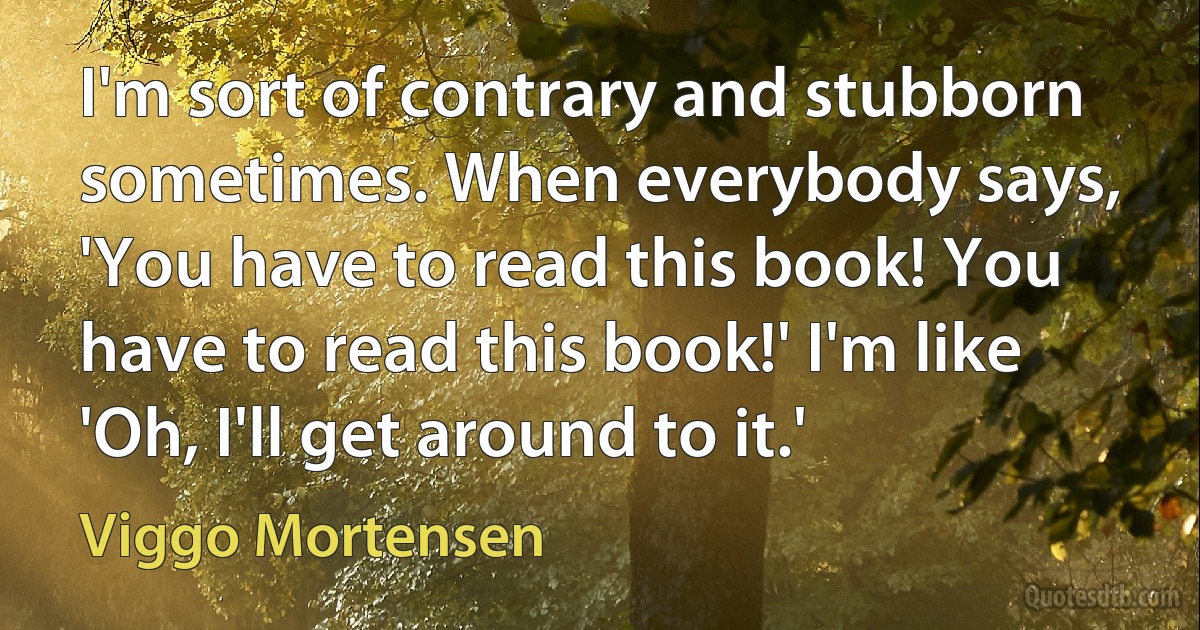 I'm sort of contrary and stubborn sometimes. When everybody says, 'You have to read this book! You have to read this book!' I'm like 'Oh, I'll get around to it.' (Viggo Mortensen)