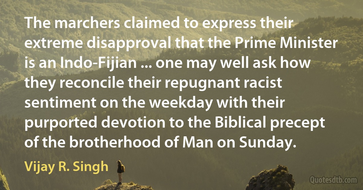 The marchers claimed to express their extreme disapproval that the Prime Minister is an Indo-Fijian ... one may well ask how they reconcile their repugnant racist sentiment on the weekday with their purported devotion to the Biblical precept of the brotherhood of Man on Sunday. (Vijay R. Singh)