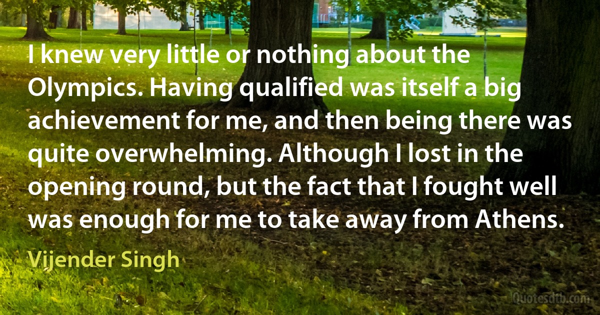 I knew very little or nothing about the Olympics. Having qualified was itself a big achievement for me, and then being there was quite overwhelming. Although I lost in the opening round, but the fact that I fought well was enough for me to take away from Athens. (Vijender Singh)