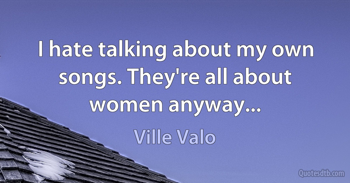 I hate talking about my own songs. They're all about women anyway... (Ville Valo)