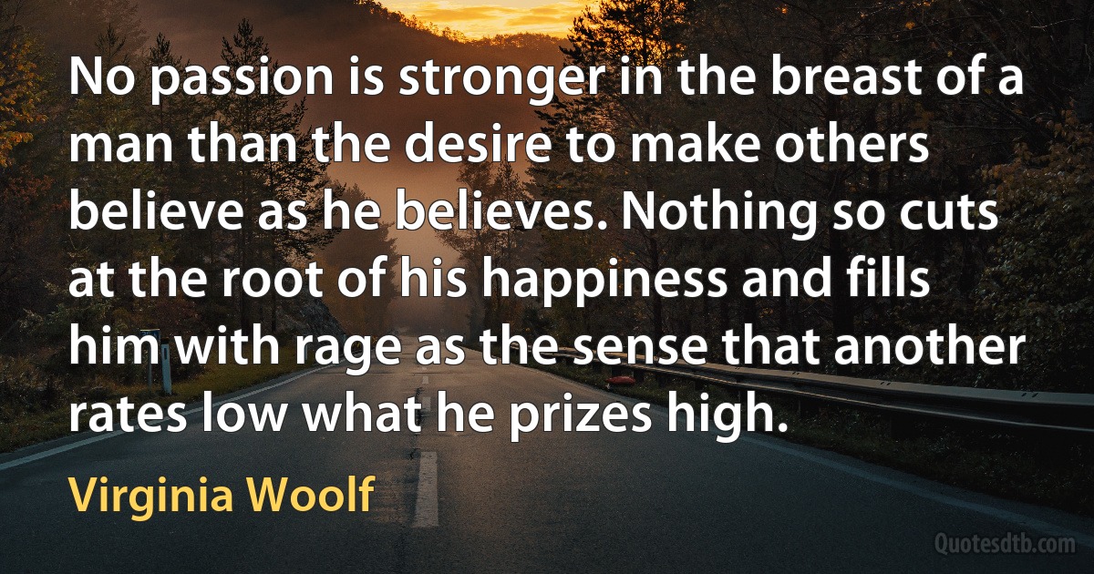 No passion is stronger in the breast of a man than the desire to make others believe as he believes. Nothing so cuts at the root of his happiness and fills him with rage as the sense that another rates low what he prizes high. (Virginia Woolf)