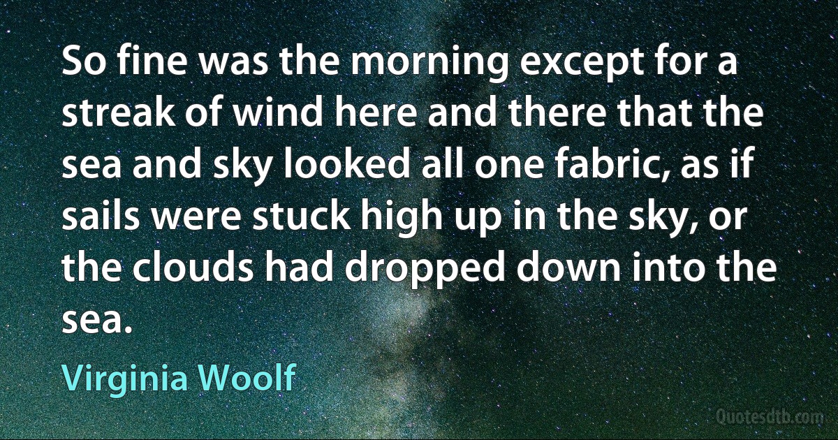 So fine was the morning except for a streak of wind here and there that the sea and sky looked all one fabric, as if sails were stuck high up in the sky, or the clouds had dropped down into the sea. (Virginia Woolf)