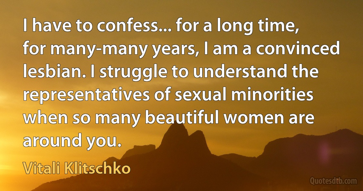 I have to confess... for a long time, for many-many years, I am a convinced lesbian. I struggle to understand the representatives of sexual minorities when so many beautiful women are around you. (Vitali Klitschko)