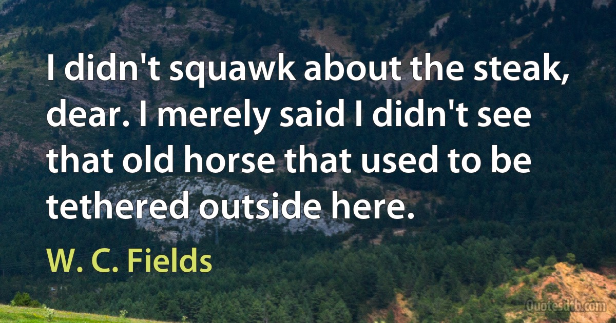 I didn't squawk about the steak, dear. I merely said I didn't see that old horse that used to be tethered outside here. (W. C. Fields)