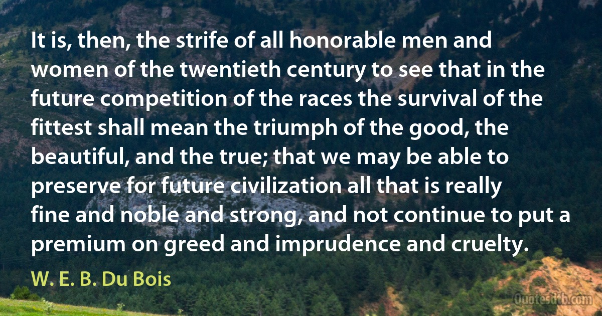 It is, then, the strife of all honorable men and women of the twentieth century to see that in the future competition of the races the survival of the fittest shall mean the triumph of the good, the beautiful, and the true; that we may be able to preserve for future civilization all that is really fine and noble and strong, and not continue to put a premium on greed and imprudence and cruelty. (W. E. B. Du Bois)