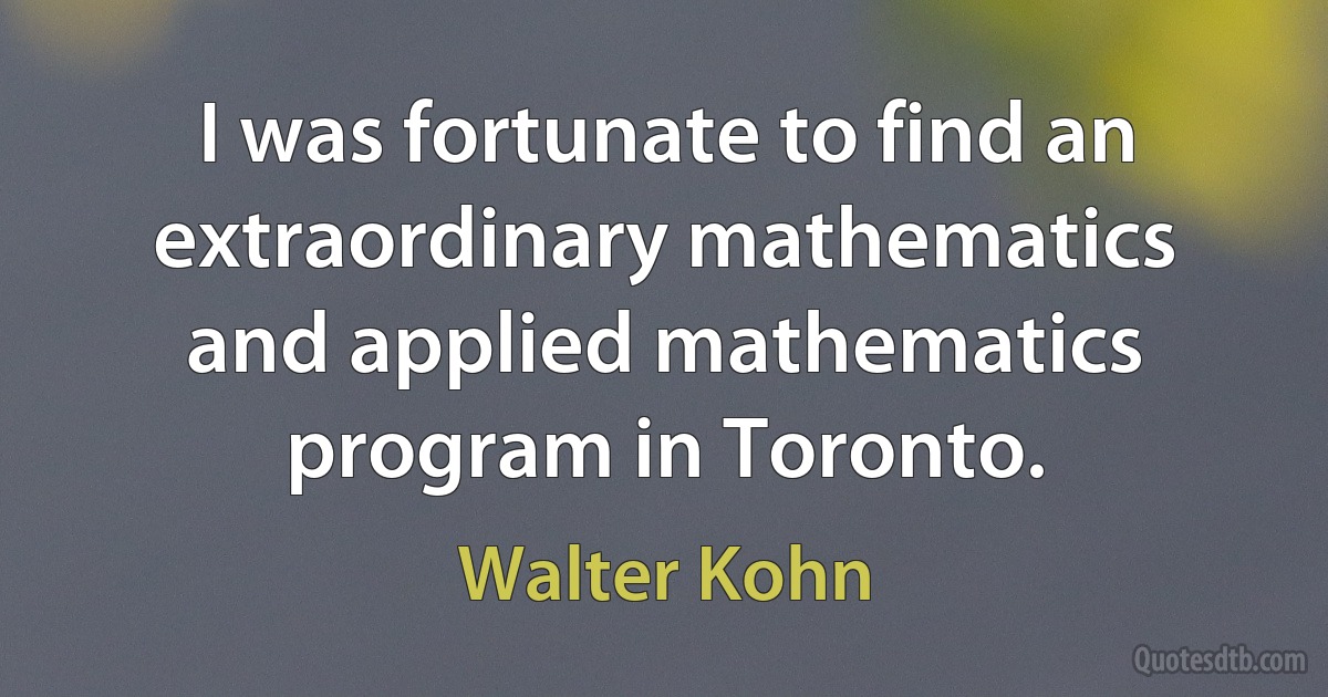 I was fortunate to find an extraordinary mathematics and applied mathematics program in Toronto. (Walter Kohn)