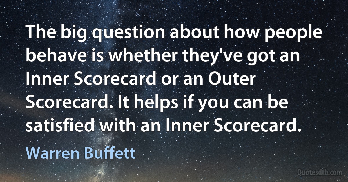 The big question about how people behave is whether they've got an Inner Scorecard or an Outer Scorecard. It helps if you can be satisfied with an Inner Scorecard. (Warren Buffett)