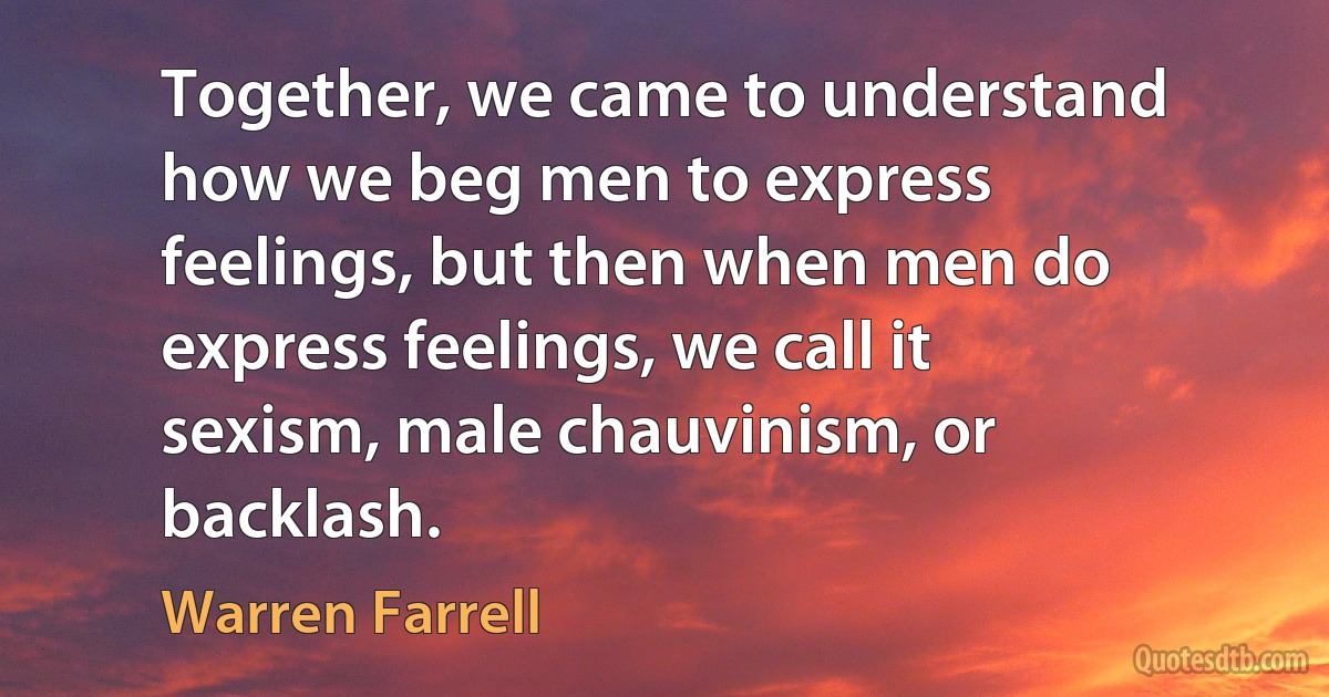 Together, we came to understand how we beg men to express feelings, but then when men do express feelings, we call it sexism, male chauvinism, or backlash. (Warren Farrell)