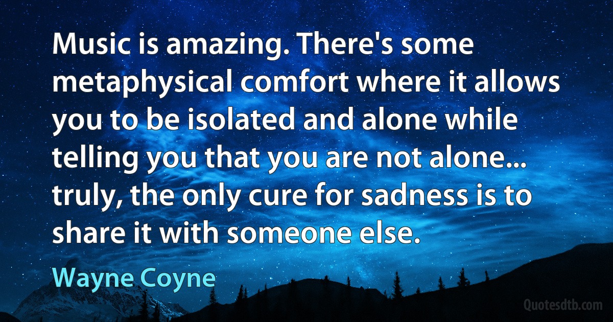 Music is amazing. There's some metaphysical comfort where it allows you to be isolated and alone while telling you that you are not alone... truly, the only cure for sadness is to share it with someone else. (Wayne Coyne)