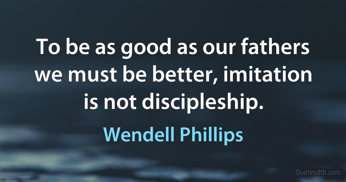 To be as good as our fathers we must be better, imitation is not discipleship. (Wendell Phillips)